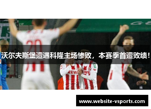 沃尔夫斯堡遭遇科隆主场惨败，本赛季首遭败绩！