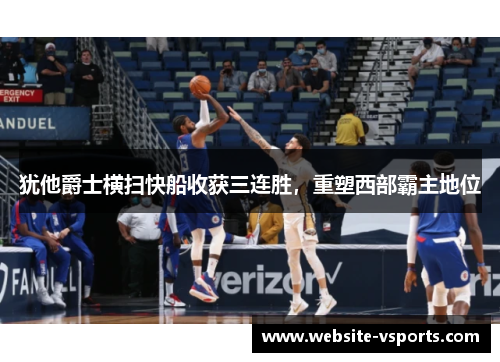 犹他爵士横扫快船收获三连胜，重塑西部霸主地位