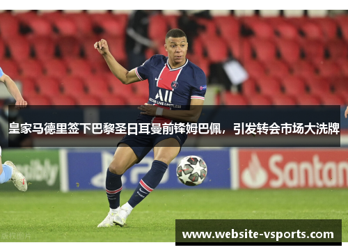皇家马德里签下巴黎圣日耳曼前锋姆巴佩，引发转会市场大洗牌