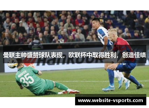 曼联主帅盛赞球队表现，欧联杯中取得胜利，创造佳绩