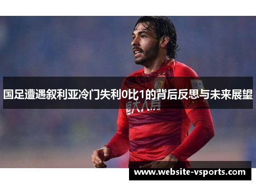 国足遭遇叙利亚冷门失利0比1的背后反思与未来展望