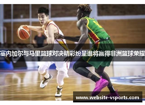 塞内加尔与马里篮球对决精彩纷呈谁将赢得非洲篮球荣耀