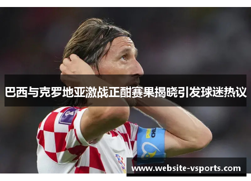 巴西与克罗地亚激战正酣赛果揭晓引发球迷热议