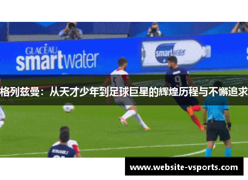 格列兹曼：从天才少年到足球巨星的辉煌历程与不懈追求
