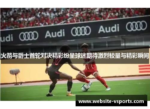 火箭与爵士首轮对决精彩纷呈球迷期待激烈较量与精彩瞬间