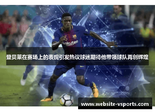 登贝莱在赛场上的表现引发热议球迷期待他带领球队再创辉煌