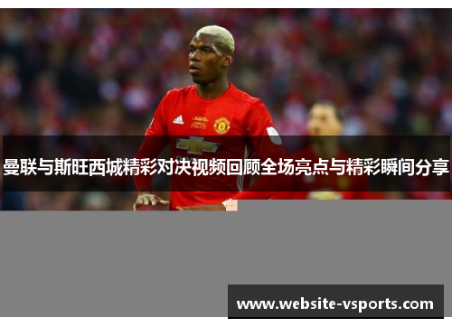 曼联与斯旺西城精彩对决视频回顾全场亮点与精彩瞬间分享
