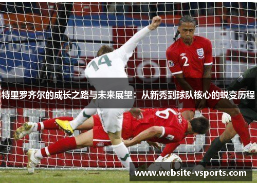 特里罗齐尔的成长之路与未来展望：从新秀到球队核心的蜕变历程