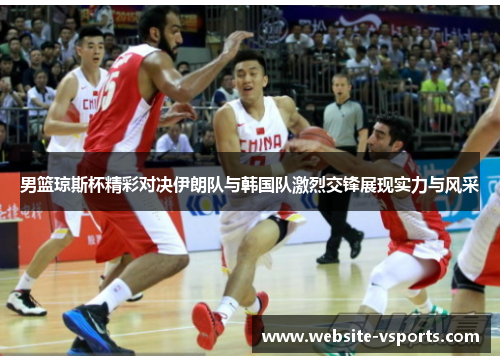 男篮琼斯杯精彩对决伊朗队与韩国队激烈交锋展现实力与风采